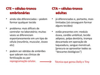 CTE – células-troncoCTE – células-tronco
embrionáriasembrionárias
• ainda não diferenciadas – podem
formar qualquer tecido
• problema: mais difíceis de
controlar no laboratório; muitas
vezes se diferenciam
espontaneamente em um tipo de
célula (neurônio, muscular, ósseo
etc)
• podem ser obtidas de embriões
que sobram nas clínicas de
fertilização ou por
reprogramação celular.
CTA – células-troncoCTA – células-tronco
adultasadultas
• já diferenciadas e, portanto, mais
limitadas (só conseguem formar
alguns tecidos)
• estão presentes em: medula
óssea, cordão umbilical, tecido
adiposo, polpa dentária, trompa
descartada em operação de
laqueadura, sangue menstrual.
[procura-se aproveitar todos os
“descartes biológicos”]
Técnica que gerou Dolly e Tiny
 