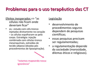 Problemas para o uso terapêutico das CTProblemas para o uso terapêutico das CT
Efeitos inesperados => “as
células não ficam onde
deveriam ficar”
• ex.: estudo com céls-tronco
injetadas diretamente no coração
– as células espalharam-se pelo
corpo. Estratégia: injeção
combinada com células-tronco
mesenquimais, extraídas de
tecido adiposo (doadas pós
procedimentos de lipoaspiração).
Legislação
• desenvolvimento de
procedimentos seguros
dependem de pesquisas
científicas;
• essas pesquisas precisam
ser regulamentadas;
• a regulamentação depende
da sociedade (morosidade,
dilemas éticos e religiosos).
“estamos mapeando nossa
ignorância”
 
