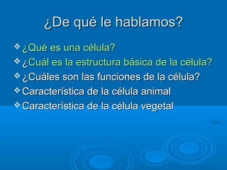 ¿De qué le hablamos?
 ¿Qué es una célula?
 ¿Cuál es la estructura básica de la célula?
 ¿Cuáles son las funciones de la célula?
 Característica de la célula animal
 Característica de la célula vegetal
 
