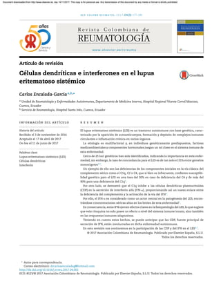 rev colomb reumatol. 2017;24(3):177–184
www.elsevier.es/rcreuma
Artículo de revisión
Células dendríticas e interferones en el lupus
eritematoso sistémico
Carlos Encalada-Garcíaa,b,∗
a Unidad de Reumatología y Enfermedades Autoinmunes, Departamento de Medicina Interna, Hospital Regional Vicente Corral Moscoso,
Cuenca, Ecuador
b Servicio de Reumatología, Hospital Santa Inés, Cuenca, Ecuador
información del artículo
Historia del artículo:
Recibido el 3 de noviembre de 2016
Aceptado el 17 de abril de 2017
On-line el 11 de junio de 2017
Palabras clave:
Lupus eritematoso sistémico (LES)
Células dendríticas
Interferón
r e s u m e n
El lupus eritematoso sistémico (LES) es un trastorno autoinmune con base genética, carac-
terizado por la aparición de autoanticuerpos, formación y depósito de complejos inmunes
circulantes e inﬂamación crónica en varios órganos.
La etiología es multifactorial y, en individuos genéticamente predispuestos, factores
medioambientales y componentes hormonales juegan un rol clave en el sistema inmune de
esta enfermedad.
Cerca de 25 loci genéticos han sido identiﬁcados, indicando la importancia en esta enfer-
medad; sin embargo, la tasa de concordancia para el LES es de tan solo el 25% entre gemelos
monocigotos1,2
.
Un ejemplo de ello son las deﬁciencias de los componentes iniciales en la vía clásica del
complemento sérico como el C1q, C2 o C4, que si bien es infrecuente, conﬁeren susceptibi-
lidad genética para el LES en una tasa del 30% en caso de deﬁciencia del C4 y de más del
90% para una deﬁciencia del C1q3
.
Por otro lado, se demostró que el C1q inhibe a las células dendríticas plasmocitoides
(CDP) en la secreción de interferón alfa (IFN-␣), proporcionando así un nuevo enlace entre
la deﬁciencia del complemento y la activación de la vía del IFN4
.
Por ello, el IFN-␣ es considerado como un actor central en la patogénesis del LES, encon-
trándose concentraciones séricas altas en los brotes de esta enfermedad5
.
En consecuencia, estos IFN ejercen efectos claves en la ﬁsiopatología del LES, lo que sugiere
que esta citoquina no solo posee un efecto a nivel del sistema inmune innato, sino también
en las respuestas inmunes adaptativas.
Teniendo en cuenta estos hechos, se puede anticipar que las CDP, fuente principal de
secreción de IFN, están involucradas en dicha enfermedad autoinmune.
En esta revisión nos centraremos en la participación de las CDP y del IFN en el LES6,7
.
© 2017 Asociaci´on Colombiana de Reumatolog´ıa. Publicado por Elsevier Espa ˜na, S.L.U.
Todos los derechos reservados.
∗
Autor para correspondencia.
Correo electrónico: drcarlosencaladag@hotmail.com
http://dx.doi.org/10.1016/j.rcreu.2017.04.002
0121-8123/© 2017 Asociaci´on Colombiana de Reumatolog´ıa. Publicado por Elsevier Espa ˜na, S.L.U. Todos los derechos reservados.
Document downloaded from http://www.elsevier.es, day 14/11/2017. This copy is for personal use. Any transmission of this document by any media or format is strictly prohibited.Document downloaded from http://www.elsevier.es, day 14/11/2017. This copy is for personal use. Any transmission of this document by any media or format is strictly prohibited.
 