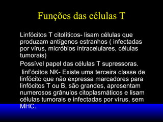 Funções das células T
Linfócitos T citolíticos- lisam células que
produzam antígenos estranhos ( infectadas
por vírus, micróbios intracelulares, células
tumorais)
Possível papel das células T supressoras.
linf’ócitos NK- Existe uma terceira classe de
linfócito que não expressa marcadores para
linfócitos T ou B, são grandes, apresentam
numerosos grânulos citoplasmáticos e lisam
células tumorais e infectadas por vírus, sem
MHC.

 