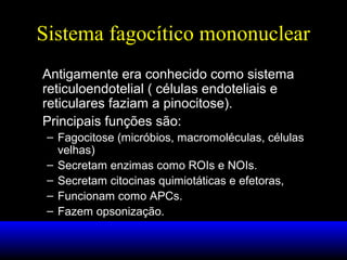 Sistema fagocítico mononuclear
Antigamente era conhecido como sistema
reticuloendotelial ( células endoteliais e
reticulares faziam a pinocitose).
Principais funções são:
– Fagocitose (micróbios, macromoléculas, células
velhas)
– Secretam enzimas como ROIs e NOIs.
– Secretam citocinas quimiotáticas e efetoras,
– Funcionam como APCs.
– Fazem opsonização.

 