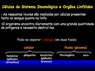 Células do Sistema Imunológico e Orgãos Linfóides
• As respostas imunes são mediadas por células presentes
tanto no sangue quanto na linfa.
•O organismo encontra diariamente com uma grande quantidade
de antígenos e necessita destruí-los.
Pode-se separar o sangue em duas fases:
celular fluida (plasma)
hemácias
(glóbulos
vermelhos)
plaquetas leucócitos
(glóbulos
brancos)
fibrinogênio soro
Células do Sistema Imunológico e Orgãos Linfóides
• As respostas imunes são mediadas por células presentes
tanto no sangue quanto na linfa.
•O organismo encontra diariamente com uma grande quantidade
de antígenos e necessita destruí-los.
 