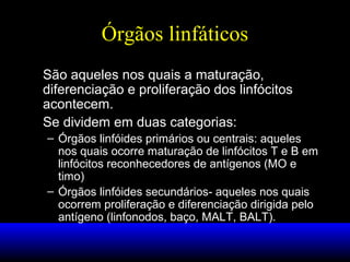 Órgãos linfáticos
São aqueles nos quais a maturação,
diferenciação e proliferação dos linfócitos
acontecem.
Se dividem em duas categorias:
– Órgãos linfóides primários ou centrais: aqueles
nos quais ocorre maturação de linfócitos T e B em
linfócitos reconhecedores de antígenos (MO e
timo)
– Órgãos linfóides secundários- aqueles nos quais
ocorrem proliferação e diferenciação dirigida pelo
antígeno (linfonodos, baço, MALT, BALT).
 