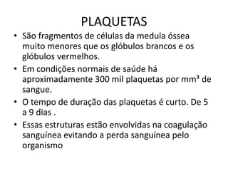 PLAQUETAS
• São fragmentos de células da medula óssea
muito menores que os glóbulos brancos e os
glóbulos vermelhos.
• Em condições normais de saúde há
aproximadamente 300 mil plaquetas por mm³ de
sangue.
• O tempo de duração das plaquetas é curto. De 5
a 9 dias .
• Essas estruturas estão envolvidas na coagulação
sanguínea evitando a perda sanguínea pelo
organismo
 