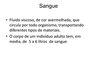 Sangue
• Fluido viscoso, de cor avermelhada, que
circula por todo organismo, transportando
diferentes tipos de materiais.
• O corpo de um individuo adulto tem, em
media, de 5 a 6 litros de sangue
 