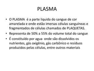 PLASMA
• O PLASMA é a parte liquida do sangue de cor
amarelada e onde estão imersas células sanguíneas e
fragmentados de células chamados de PLAQUETAS.
• Representa de 50% a 55% do volume total do sangue
• É constituído por agua onde são dissolvidos os
nutrientes, gás oxigênio, gás carbônico e resíduos
produzidos pelas células, entre outros materiais
 