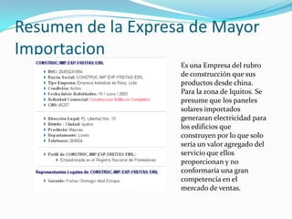 Resumen de la Expresa de Mayor ImportacionEs una Empresa del rubro de construcción que sus productos desde china. Para la zona de Iquitos. Se presume que los paneles solares importados generaran electricidad para los edificios que construyen por lo que solo seria un valor agregado del servicio que ellos proporcionan y no conformaría una gran competencia en el mercado de ventas.