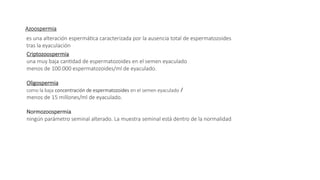 Criptozoospermia
una muy baja cantidad de espermatozoides en el semen eyaculado
menos de 100.000 espermatozoides/ml de eyaculado.
Oligospermia
como la baja concentración de espermatozoides en el semen eyaculado /
menos de 15 millones/ml de eyaculado.
Normozoospermia
ningún parámetro seminal alterado. La muestra seminal está dentro de la normalidad
Azoospermia
es una alteración espermática caracterizada por la ausencia total de espermatozoides
tras la eyaculación
 