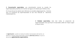 2. Concentración espermática: una concentración normal es cuando los
espermatozoides presentes en el semen son igual a 15 millones por mililitro o más.
En el caso de que los valores sean inferiores se considera oligozoospermia, mientras
que si la presencia de espermatozoides es aún más reducida se denomina
criptozoospermia.
3 Vitalidad espermática: este test indica la proporción de
espermatozoides vivos que hay en el eyaculado y debe ser mayor o igual
al 58 por ciento
4. Aglutinación: cuando se realiza el análisis microscópico del semen, se
observa si existen espermatozoides móviles adheridos entre sí, lo que se
denomina aglutinación espermática.
 