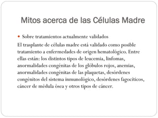 Mitos acerca de las Células Madre
 Sobre tratamientos actualmente validados

El trasplante de células madre está validado como posible
tratamiento a enfermedades de origen hematológico. Entre
ellas están: los distintos tipos de leucemia, linfomas,
anormalidades congénitas de los glóbulos rojos, anemias,
anormalidades congénitas de las plaquetas, desórdenes
congénitos del sistema inmunológico, desórdenes fagocíticos,
cáncer de médula ósea y otros tipos de cáncer.

 