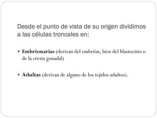 Desde el punto de vista de su origen dividimos
a las células troncales en:
 Embrionarias (derivan del embrión, bien del blastocisto o

de la cresta gonadal)
 Adultas (derivan de alguno de los tejidos adultos).

 