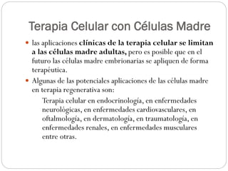 Terapia Celular con Células Madre
 las aplicaciones clínicas de la terapia celular se limitan

a las células madre adultas, pero es posible que en el
futuro las células madre embrionarias se apliquen de forma
terapéutica.
 Algunas de las potenciales aplicaciones de las células madre
en terapia regenerativa son:
Terapia celular en endocrinología, en enfermedades
neurológicas, en enfermedades cardiovasculares, en
oftalmología, en dermatología, en traumatología, en
enfermedades renales, en enfermedades musculares
entre otras.

 