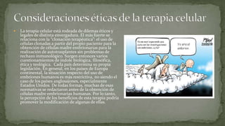    La terapia celular está rodeada de dilemas éticos y
    legales de distinta envergadura. El más fuerte se
    relaciona con la “clonación terapéutica”: el uso de
    células clonadas a partir del propio paciente para la
    obtención de células madre embrionarias para la
    realización de autotrasplantes sin problemas de
    rechazo inmunológico. Surgen entonces varios
    cuestionamientos de índole biológica, filosófica,
    ética y teológica. Cada país determina su propia
    legislación. En general, en los países de Europa
    continental, la situación respecto del uso de
    embriones humanos es más restrictiva, no siendo el
    caso de los países anglosajones, especialmente
    Estados Unidos. De todas formas, muchas de esas
    normativas se redactaron antes de la obtención de
    células madre embrionarias humanas. Por lo tanto,
    la percepción de los beneficios de esta terapia podría
    promover la modificación de algunas de ellas.
 