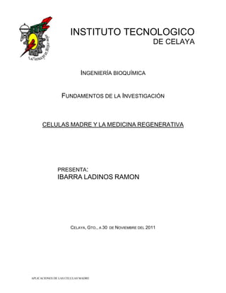 INSTITUTO TECNOLOGICO
                                                              DE CELAYA



                            INGENIERÍA BIOQUÍMICA


                 FUNDAMENTOS DE LA INVESTIGACIÓN



      CELULAS MADRE Y LA MEDICINA REGENERATIVA




              PRESENTA:
              IBARRA LADINOS RAMON




                      CELAYA, GTO., A 30   DE NOVIEMBRE DEL 2011




APLICACIONES DE LAS CELULAS MADRE
 