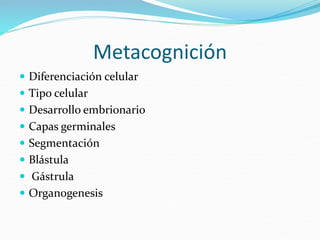 Metacognición
 Diferenciación celular
 Tipo celular
 Desarrollo embrionario
 Capas germinales
 Segmentación
 Blástula
 Gástrula
 Organogenesis
 