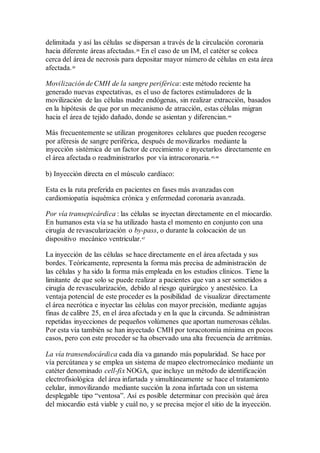 delimitada y así las células se dispersan a través de la circulación coronaria
hacia diferente áreas afectadas.38
En el caso de un IM, el catéter se coloca
cerca del área de necrosis para depositar mayor número de células en esta área
afectada.39
Movilización de CMH de la sangre periférica: este método reciente ha
generado nuevas expectativas, es el uso de factores estimuladores de la
movilización de las células madre endógenas, sin realizar extracción, basados
en la hipótesis de que por un mecanismo de atracción, estas células migran
hacia el área de tejido dañado, donde se asientan y diferencian.44
Más frecuentemente se utilizan progenitores celulares que pueden recogerse
por aféresis de sangre periférica, después de movilizarlos mediante la
inyección sistémica de un factor de crecimiento e inyectarlos directamente en
el área afectada o readministrarlos por vía intracoronaria.45,46
b) Inyección directa en el músculo cardíaco:
Esta es la ruta preferida en pacientes en fases más avanzadas con
cardiomiopatía isquémica crónica y enfermedad coronaria avanzada.
Por vía transepicárdica : las células se inyectan directamente en el miocardio.
En humanos esta vía se ha utilizado hasta el momento en conjunto con una
cirugía de revascularización o by-pass, o durante la colocación de un
dispositivo mecánico ventricular.47
La inyección de las células se hace directamente en el área afectada y sus
bordes. Teóricamente, representa la forma más precisa de administración de
las células y ha sido la forma más empleada en los estudios clínicos. Tiene la
limitante de que solo se puede realizar a pacientes que van a ser sometidos a
cirugía de revascularización, debido al riesgo quirúrgico y anestésico. La
ventaja potencial de este proceder es la posibilidad de visualizar directamente
el área necrótica e inyectar las células con mayor precisión, mediante agujas
finas de calibre 25, en el área afectada y en la que la circunda. Se administran
repetidas inyecciones de pequeños volúmenes que aportan numerosas células.
Por esta vía también se han inyectado CMH por toracotomía mínima en pocos
casos, pero con este proceder se ha observado una alta frecuencia de arritmias.
La vía transendocárdica cada día va ganando más popularidad. Se hace por
vía percútanea y se emplea un sistema de mapeo electromecánico mediante un
catéter denominado cell-fix NOGA, que incluye un método de identificación
electrofisiológica del área infartada y simultáneamente se hace el tratamiento
celular, inmovilizando mediante succión la zona infartada con un sistema
desplegable tipo “ventosa”. Así es posible determinar con precisión qué área
del miocardio está viable y cuál no, y se precisa mejor el sitio de la inyección.
 