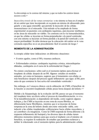 La desventaja es lo costoso del sistema y que no todos los centros tienen
acceso a este.48
Inyección a través de las venas coronarias: e ste sistema se basa en el empleo
de un catéter que tiene incorporado en su punta un sistema de ultrasonido para
guiarlo y una aguja extensible que permite la inyección de las células
mononucleares en el miocardio. Este método se ha empleado de forma
experimental en pacientes con cardiopatía isquémica, para inyectar mioblastos
en las áreas de miocardio no viables. En contraste con la vía transendocárdica,
en que las células se inyectan en forma perpendicular a la pared ventricular,
con este sistema se inyectan en forma paralela a la pared del ventrículo y con
mayor profundidad. Se debe destacar que la colocación del catéter en la vena
coronaria específica no es un procedimiento fácil ni carente de riesgo.49
MOMENTO DE LA ADMINISTRACIÓN
La terapia celular tiene indicaciones en diferentes situaciones:
• Eventos agudos, como el IM y traumas cardíacos.
• Enfermedades crónicas: cardiopatía isquémica crónica, miocardiopatías
dilatadas, cardiopatía en el curso de la enfermedad de Chagas.50
No existen conclusiones sobre cuál es el momento óptimo para efectuar el
trasplante de células después de un IM. Algunos estudios en modelos
animales, así como en humanos, sugieren que el tratamiento con células es
más beneficioso después del proceso agudo inflamatorio que sigue al IM, pero
antes de que comience la fase activa del remodelado ventricular.51
Sin embargo, en 2 ensayos clínicos con la utilización de CMH, el beneficio de
la función se encontró trasplantado células pocas horas después del infarto.38,52
Debido a la fisiopatología de la evolución del IM, parece ser que el momento
del trasplante tiene un efecto sobre el proceso de transdiferenciación in vivo.
Si la transdiferenciación es dependiente del medio, como sugieren algunos
trabajos, y las CMH se inyectan en una zona de escara fibrótica, se
diferenciarán hacia fibroblastos, mientras que si se inyectan de forma
temprana en la zona del infarto donde aún existe miocardio viable, esto
inducirá a las células trasplantadas a diferenciarse hacia células musculares, y
así contribuir a la miogénesis. Como la CMH responde de forma diferente a la
respuesta inflamatoria del huésped y los diversos tipos de células tienen
diferentes momentos óptimos para que ocurra el implante con el máximo de
beneficio, se requiere la realización de estudios que permitan esclarecer y
definir lo relacionado con el momento óptimo para la administración celular.
 