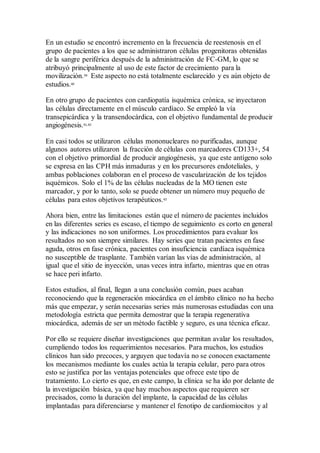 En un estudio se encontró incremento en la frecuencia de reestenosis en el
grupo de pacientes a los que se administraron células progenitoras obtenidas
de la sangre periférica después de la administración de FC-GM, lo que se
atribuyó principalmente al uso de este factor de crecimiento para la
movilización.59
Este aspecto no está totalmente esclarecido y es aún objeto de
estudios.60
En otro grupo de pacientes con cardiopatía isquémica crónica, se inyectaron
las células directamente en el músculo cardíaco. Se empleó la vía
transepicárdica y la transendocárdica, con el objetivo fundamental de producir
angiogénesis.61,62
En casi todos se utilizaron células mononucleares no purificadas, aunque
algunos autores utilizaron la fracción de células con marcadores CD133+, 54
con el objetivo primordial de producir angiogénesis, ya que este antígeno solo
se expresa en las CPH más inmaduras y en los precursores endoteliales, y
ambas poblaciones colaboran en el proceso de vascularización de los tejidos
isquémicos. Solo el 1% de las células nucleadas de la MO tienen este
marcador, y por lo tanto, solo se puede obtener un número muy pequeño de
células para estos objetivos terapéuticos.63
Ahora bien, entre las limitaciones están que el número de pacientes incluidos
en las diferentes series es escaso, el tiempo de seguimiento es corto en general
y las indicaciones no son uniformes. Los procedimientos para evaluar los
resultados no son siempre similares. Hay series que tratan pacientes en fase
aguda, otros en fase crónica, pacientes con insuficiencia cardíaca isquémica
no susceptible de trasplante. También varían las vías de administración, al
igual que el sitio de inyección, unas veces intra infarto, mientras que en otras
se hace peri infarto.
Estos estudios, al final, llegan a una conclusión común, pues acaban
reconociendo que la regeneración miocárdica en el ámbito clínico no ha hecho
más que empezar, y serán necesarias series más numerosas estudiadas con una
metodología estricta que permita demostrar que la terapia regenerativa
miocárdica, además de ser un método factible y seguro, es una técnica eficaz.
Por ello se requiere diseñar investigaciones que permitan avalar los resultados,
cumpliendo todos los requerimientos necesarios. Para muchos, los estudios
clínicos han sido precoces, y arguyen que todavía no se conocen exactamente
los mecanismos mediante los cuales actúa la terapia celular, pero para otros
esto se justifica por las ventajas potenciales que ofrece este tipo de
tratamiento. Lo cierto es que, en este campo, la clínica se ha ido por delante de
la investigación básica, ya que hay muchos aspectos que requieren ser
precisados, como la duración del implante, la capacidad de las células
implantadas para diferenciarse y mantener el fenotipo de cardiomiocitos y al
 