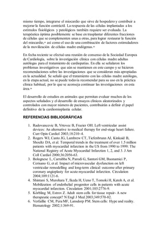 mismo tiempo, integrarse el miocardio que sirve de hospedero y contribuir a
mejorar la función contráctil. La respuesta de las células implantadas a los
estímulos fisiológicos y patológicos también requiere ser evaluada. La
terapéutica óptima posiblemente se base en trasplantar diferentes fracciones
de células que se complementen unas a otras, para lograr restaurar la función
del miocardio,64
así como el uso de una combinación de factores estimuladores
de la movilización de células madre endógenas.65
En fecha reciente se efectuó una reunión de consenso de la Sociedad Europea
de Cardiología, sobre la investigación clínica con células madre adultas
autólogas para el tratamiento de cardiopatías. En ella se señalaron los
problemas investigativos que aún se mantienen en este campo y se hicieron
recomendaciones sobre las investigaciones que se consideran más apropiadas
en la actualidad. Se señaló que el tratamiento con las células madre autólogas,
en la etapa actual, no se puede todavía recomendar para su uso en la práctica
clínica habitual, por lo que se aconseja continuar las investigaciones en esta
área.66
El desarrollo de estudios en animales que permitan evaluar muchos de los
aspectos señalados y el desarrollo de ensayos clínicos aleatorizados y
controlados con mayor número de pacientes, contribuirán a definir el papel
definitivo de la cardiomioplastia celular.
REFERENCIAS BIBLIOGRÁFICAS
1. Radovancevic B, Vrtovec B, Frazier OH. Left ventricular assist
devices: An alternative to medical therapy for end-stage heart failure.
Curr Opin Cardiol 2003;18:210–4.
2. Rogers WJ, Canto JG, Lambrew CT, Tiefenbrunn AJ, Kinkaid B,
Shoultz DA, et al. Temporal trends in the treatment of over 1.5 million
patients with myocardial infarction in the US from 1990 to 1999: The
National Registry of Acute Myocardial Infarction 1, 2, and 3. J Am
Coll Cardiol 2000;36:2056-63.
3. Bolognese L, Carrabba N, Parodi G, Santori GM, Buonamici P,
Cerisano G, et al. Impact of microvascular dysfunction on left
ventricular remodelling and long-term clinical outcome after primary
coronary angioplasty for acute myocardial infarction. Circulation
2004;109:1121-6.
4. Shintani S, Murohara T, Ikeda H, Ueno T, Tomoki H, Katoh A, et al.
Mobilization of endothelial progenitor cells in patients with acute
myocardial infarction. Circulation 2001;103:2776-9.
5. Körbling M, Estrov Z. Adult stem cells for tissue repair- A new
therapeutic concept? N Engl J Med 2003;349:570-82.
6. Verfaillie CM, Pera MF, Lansdorp PM. Stem cells: Hype and reality.
Hematology 2002;1:369-91.
 