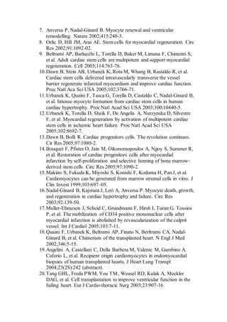 7. Anversa P, Nadal-Ginard B. Myocyte renewal and ventricular
remodelling. Nature 2002;415:240-3.
8. Orlic D, Hill JM, Arai AE. Stem cells for myocardial regeneration. Circ
Res 2002;91:1092-02.
9. Beltrami AP, Barlucchi L, Torella D, Baker M, Limana F, Chimenti S,
et al. Adult cardiac stem cells are multipotent and support myocardial
regeneration. Cell 2003;114:763-76.
10.Dawn B, Stein AB, Urbanek K, Rota M, Whang B, Rastaldo R, et al.
Cardiac stem cells delivered intravascularly transverse the vessel
barrier regenerate infarcted myocardium and improve cardiac function.
Proc Natl Aca Sci USA 2005;102:3766-71.
11.Urbanek K, Quaini F, Tasca G, Torella D, Castaldo C, Nadal-Ginard B,
et al. Intense myocyte formation from cardiac stem cells in human
cardiac hypertrophy. Proc Natl Acad Sci USA 2003;100:10440-5.
12.Urbanek K, Torella D, Sheik F, De Angelis A, Nurzynska D, Silvestre
F, et al .Myocardial regeneration by activation of multipotent cardiac
stem cells in ischemic heart failure. Proc Natl Acad Sci USA
2005;102:8692-7.
13.Dawn B, Bolli R. Cardiac progenitors cells. The revolution continues.
Cir Res 2005;97:1080-2.
14.Bouquet F, Pfister O, Jain M, Oikonomopoulos A, Ngoy S, Summer R,
et al. Restoration of cardiac progenitors cells after myocardial
infarction by self-proliferation and selective homing of bone marrow-
derived stem cells. Circ Res 2005;97:1090-2.
15.Makino S, Fukuda K, Miyoshi S, Konishi F, Kodama H, Pan J, et al.
Cardiomyocytes can be generated from marrow stromal cells in vitro. J
Clin Invest 1999;103:697–05.
16.Nadal-Ginard B, Kajstura J, Leri A, Anversa P. Myocyte death, growth,
and regeneration in cardiac hypertrophy and failure. Circ Res
2003;92:139-50.
17.Muller-Ehmesen J, Scheid C, Grundmann F, Hirsh I, Turan G. Tossios
P, et al. The mobilization of CD34 positive mononuclear cells after
myocardial infarction is abolished by revascularization of the culprit
vessel. Int J Cardiol 2005;103:7-11.
18.Quaini F, Urbanek K, Beltrami AP, Finato N, Berltrami CA, Nadal-
Ginard B, et al. Chimerism of the transplanted heart. N Engl J Med
2002;346:5-15.
19.Angelini A, Castellani C, Della Barbera M, Valente M, Gambino A.
Caforio L, et al. Recipient origin cardiomyocytes in endomyocardial
biopsies of human transplanted hearts. J Heart Lung Transpl
2004;23(2S):242 (abstract).
20.Tang GHL, Freda PWM, You TM , Weasel RD, Kulak A, Meckler
DAG, et al. Cell transplantation to improve ventricular function in the
failing heart. Eur J Cardio-thoracic Surg 2003;23:907-16.
 