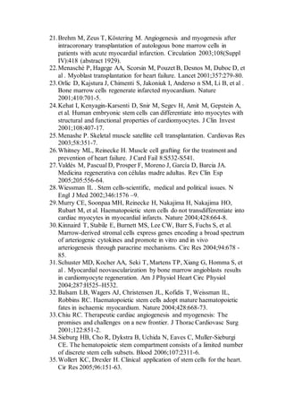 21.Brehm M, Zeus T, Köstering M. Angiogenesis and myogenesis after
intracoronary transplantation of autologous bone marrow cells in
patients with acute myocardial infarction. Circulation 2003;108(Suppl
IV):418 (abstract 1929).
22.Menasché P, Hagege AA, Scorsin M, Pouzet B, Desnos M, Duboc D, et
al . Myoblast transplantation for heart failure. Lancet 2001;357:279-80.
23.Orlic D, Kajstura J, Chimenti S, Jakoniuk I, Anderso n SM, Li B, et al .
Bone marrow cells regenerate infarcted myocardium. Nature
2001;410:701-5.
24.Kehat I, Kenyagin-Karsenti D, Snir M, Segev H, Amit M, Gepstein A,
et al. Human embryonic stem cells can differentiate into myocytes with
structural and functional properties of cardiomyocytes. J Clin Invest
2001;108:407-17.
25.Menashe P. Skeletal muscle satellite cell transplantation. Cardiovas Res
2003;58:351-7.
26.Whitney ML, Reinecke H. Muscle cell grafting for the treatment and
prevention of heart failure. J Card Fail 8:S532-S541.
27.Valdés M, Pascual D, Prosper F, Moreno J, García D, Barcia JA.
Medicina regenerativa con células madre adultas. Rev Clin Esp
2005;205:556-64.
28.Wiessman IL . Stem cells-scientific, medical and political issues. N
Engl J Med 2002;346:1576 –9.
29.Murry CE, Soonpaa MH, Reinecke H, Nakajima H, Nakajima HO,
Rubart M, et al. Haematopoietic stem cells do not transdifferentiate into
cardiac myocytes in myocardial infarcts. Nature 2004;428:664-8.
30.Kinnaird T, Stabile E, Burnett MS, Lee CW, Barr S, Fuchs S, et al.
Marrow-derived stromal cells express genes encoding a broad spectrum
of arteriogenic cytokines and promote in vitro and in vivo
arteriogenesis through paracrine mechanisms. Circ Res 2004;94:678 -
85.
31.Schuster MD, Kocher AA, Seki T, Martens TP, Xiang G, Homma S, et
al . Myocardial neovascularization by bone marrow angioblasts results
in cardiomyocyte regeneration. Am J Physiol Heart Circ Physiol
2004;287:H525–H532.
32.Balsam LB, Wagers AJ, Christensen JL, Kofidis T, Weissman IL,
Robbins RC. Haematopoietic stem cells adopt mature haematopoietic
fates in ischaemic myocardium. Nature 2004;428:668-73.
33.Chiu RC. Therapeutic cardiac angiogenesis and myogenesis: The
promises and challenges on a new frontier. J Thorac Cardiovasc Surg
2001;122:851-2.
34.Sieburg HB, Cho R, Dykstra B, Uchida N, Eaves C, Muller-Sieburgi
CE. The hematopoietic stem compartment consists of a limited number
of discrete stem cells subsets. Blood 2006;107:2311-6.
35.Wollert KC, Drexler H. Clinical application of stem cells for the heart.
Cir Res 2005;96:151-63.
 
