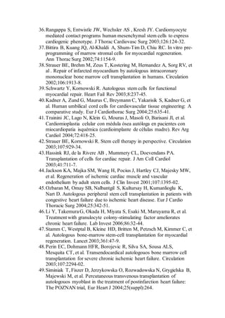 36.Rangappa S, Entwistle JW, Wechsler AS , Kresh JY. Cardiomyocyte
mediated contact programs human mesenchymal stem cells to express
cardiogenic phenotype. J Thorac Cardiovasc Surg 2003;126:124-32.
37.Bittira B, Kuang JQ, Al-Khaldi A, Shum-Tim D, Chiu RC. In vitro pre-
programming of marrow stromal cells for myocardial regeneration.
Ann Thorac Surg 2002;74:1154-9.
38.Strauer BE, Brehm M, Zeus T, Kostering M, Hernandez A, Sorg RV, et
al . Repair of infarcted myocardium by autologous intracoronary
mononuclear bone marrow cell transplantation in humans. Circulation
2002;106:1913-8.
39.Schwartz Y, Kornowski R. Autologous stem cells for functional
myocardial repair. Heart Fail Rev 2003;8:237-45.
40.Kadner A, Zund G, Maurus C, Breymann C, Yakarisik S, Kadner G, et
al. Human umbilical cord cells for cardiovascular tissue engineering: A
comparative study. Eur J Cardiothorac Surg 2004;25:635-41.
41.Trainini JC, Lago N, Klein G, Mouras J, Masoli O, Barisani Jl, et al.
Cardiomioplastia celular con médula ósea autóloga en pacientes con
miocardiopatia isquémica (cardioimplante de células madre). Rev Arg
Cardiol 2004;72:418-25.
42.Strauer BE, Kornowski R. Stem cell therapy in perspective. Circulation
2003;107:929-34.
43.Hassink RJ, de la Rivere AB , Mummery CL, Doevendans PA.
Transplantation of cells for cardiac repair. J Am Coll Cardiol
2003;41:711-7.
44.Jackson KA, Majka SM, Wang H, Pocius J, Hartley CJ, Majesky MW,
et al. Regeneration of ischemic cardiac muscle and vascular
endothelium by adult stem cells. J Clin Invest 2001;107:1395-02.
45.Ozbaran M, Omay SB, Nalbantgil S, Kultursay H, Kumanlioglu K,
Nart D. Autologous peripheral stem cell transplantation in patients with
congestive heart failure due to ischemic heart disease. Eur J Cardio
Thoracic Surg 2004;25:342-51.
46.Li Y, Takemura G, Okada H, Miyata S, Esaki M, Maruyama R, et al.
Treatment with granulocyte colony-stimulating factor ameliorates
chronic heart failure. Lab Invest 2006;86:32-44.
47.Stamm C, Westptal B, Kleine HD, Britten M, Petzsch M, Kimmer C, et
al. Autologous bone-marrow stem-cell transplantation for myocardial
regeneration. Lancet 2003;361:47-9.
48.Perin EC, Dohmann HFR, Borojevic R, Silva SA, Sousa ALS,
Mesquita CT, et al. Transendocardical autologouos bone marrow cell
transplantation for severe chronic ischemic heart failure. Circulation
2003;107:2294-02.
49.Siminiak T, Fiszer D, Jerzykowska O, Rozwadowska N, Grygielska B,
Majewski M, et al. Percutaneous transvenous transplantation of
autologouos myoblast in the treatment of postinfarction heart failure:
The POZNAN trial, Eur Heart J 2004;25(suppl):264.
 