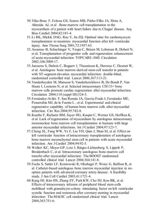 50.Vilas-Boas F, Feitosa GS, Soares MB, Pinho-Filho JA, Mota A,
Almeida AJ, et al . Bone marrow cell transplantation to the
myocardium of a patient with heart failure due to Chagas' disease. Arq
Bras Cardiol 2004;82:181-4.
51.Li RK, Mickle DAG, Rao V, Jia ZQ. Optimal time for cardiomyocyte
transplantation to maximize myocardial function after left ventricular
injury. Ann Thorac Surg 2001;72:1957-63.
52.Assamus B, Schachinger V, Teupe C, Brizen M, Lehmsan R, Dohert N,
et al. Transplantation of progenitor cells and regeneration enhancement
of acute myocardial infarction TOPCARE-AMI. Circulation
2002;106:3009-17.
53.Janssens S, Dubois C, Bogaert J, Theunissen K, Deroose C, Desmet W,
et al. Autologous bone marrow-derived stem-cell transfer in patients
with ST-segment elevation myocardial infarction: double-blind,
randomised controlled trial. Lancet 2006;367:113-21.
54.Vanderheyden M, Mansour S, Vanderkerckhove B, De Bondt P, Van
Haute I, Lootems N, et al. Selected intracoronary CD133+ bone
marrow cells promote cardiac regeneration after myocardial infarction.
Circulation 2004;110 (suppl III):324-5.
55.Fernández-Avilés F, San Román JA, García-Frade J, Fernández ME,
Penarrubia MJ, de la Fuente L , et al. Experimental and clinical
regenerative capability of human bone marrow cells after myocardial
infarction. Circ Res 2004;95:742-8.
56.Kuethe F, Richartz BM, Sayer HG, Kasper C, Werner GS, Hoffken K,
et al. Lack of regeneration of myocardium by autologous intracoronary
mononuclear bone marrow cell transplantation in humans with large
anterior myocardial infarctions. Int J Cardiol 2004;97:123-7.
57.Cheng SL, Fang WW, Ye F, Liu YH, Qian J, Shan SJ, et al. Effect on
left ventricular function of intracoronary transplantation of autologous
bone marrow mesenchymal stem cell in patients with acute myocardial
infarction. Am J Cardiol 2004;94:92-5.
58.Wollert KC, Meyer GP, Lotz J, Ringes-Lichtenberg S, Lippolt P,
Breidenbach C, et al. Intracoronary autologous bone-marrow cell
transfer after myocardial infarction: The BOOST randomised
controlled clinical trial. Lancet 2004;364:141-8.
59.Fuchs S, Satler LF, Kornowski R, Okubagzi P, Weisz G, Baffour R, et
al. Catheter-based autologous bone marrow myocardial injection in no-
option patients with advanced coronary artery disease: A feasibility
study. J Am Coll Cardiol 2003;41:1721-4.
60.Kang HJ, Kim HS, Zhang SY, Park KW, Cho HJ, Koo BK, et al.
Effects of intracoronary infusion of peripheral blood stem-cells
mobilised with granulocyte-colony stimulating factor on left ventricular
systolic function and restenosis after coronary stenting in myocardial
infarction: The MAGIC cell randomised clinical trial. Lancet
2004;363:751-6.
 