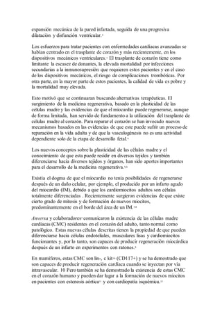 expansión mecánica de la pared infartada, seguida de una progresiva
dilatación y disfunción ventricular.3
Los esfuerzos para tratar pacientes con enfermedades cardíacas avanzadas se
habían centrado en el trasplante de corazón y más recientemente, en los
dispositivos mecánicos ventriculares.1
El trasplante de corazón tiene como
limitante la escasez de donantes, la elevada mortalidad por infecciones
secundarias a la inmunosupresión que requieren estos pacientes y en el caso
de los dispositivos mecánicos, el riesgo de complicaciones trombóticas. Por
otra parte, en la mayor parte de estos pacientes, la calidad de vida es pobre y
la mortalidad muy elevada.
Esto motivó que se continuaran buscando alternativas terapéuticas. El
surgimiento de la medicina regenerativa, basado en la plasticidad de las
células madre y las evidencias de que el miocardio puede regenerarse, aunque
de forma limitada, han servido de fundamento a la utilización del trasplante de
células madre al corazón. Para reparar el corazón se han invocado nuevos
mecanismos basados en las evidencias de que este puede sufrir un proceso de
reparación en la vida adulta y de que la vasculogénesis no es una actividad
dependiente solo de la etapa de desarrollo fetal.4
Los nuevos conceptos sobre la plasticidad de las células madre y el
conocimiento de que esta puede residir en diversos tejidos y también
diferenciarse hacia diversos tejidos y órganos, han sido aportes importantes
para el desarrollo de la medicina regenerativa.5,6
Existía el dogma de que el miocardio no tenía posibilidades de regenerarse
después de un daño celular, por ejemplo, el producido por un infarto agudo
del miocardio (IM), debido a que los cardiomiocitos adultos son células
totalmente diferenciadas . Recientemente surgieron evidencias de que existe
cierto grado de mitosis y de formación de nuevos miocitos,
predominantemente en el borde del área de un IM.7,8
Anversa y colaboradores7
comunicaron la existencia de las células madre
cardíacas (CMC) residentes en el corazón del adulto, tanto normal como
patológico. Estas nuevas células descritas tienen la propiedad de que pueden
diferenciarse hacia células endoteliales, musculares lisas y cardiomiocitos
funcionantes y, por lo tanto, son capaces de producir regeneración miocárdica
después de un infarto en experimentos con ratones.9
En mamíferos, estas CMC son lin-, c kit+ (CD117+) y se ha demostrado que
son capaces de producir regeneración cardíaca cuando se inyectan por vía
intravascular. 10 Pero también se ha demostrado la existencia de estas CMC
en el corazón humano y pueden dar lugar a la formación de nuevos miocitos
en pacientes con estenosis aórtica11
y con cardiopatía isquémica.12
 