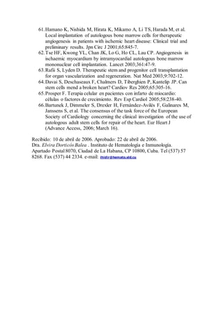 61.Hamano K, Nishida M, Hirata K, Mikamo A, Li TS, Harada M, et al.
Local implantation of autologous bone marrow cells for therapeutic
angiogenesis in patients with ischemic heart disease: Clinical trial and
preliminary results. Jpn Circ J 2001;65:845-7.
62.Tse HF, Kwong YL, Chan JK, Lo G, Ho CL, Lau CP. Angiogenesis in
ischaemic myocardium by intramyocardial autologous bone marrow
mononuclear cell implantation. Lancet 2003;361:47-9.
63.Rafii S, Lyden D. Therapeutic stem and progenitor cell transplantation
for organ vascularization and regeneration. Nat Med 2003;9:702-12.
64.Davai S, Deschaseaux F, Chalmers D, Tiberghien P, Kantelip JP. Can
stem cells mend a broken heart? Cardiov Res 2005;65:305-16.
65.Prosper F. Terapia celular en pacientes con infarto de miocardio:
células o factores de crecimiento. Rev Esp Cardiol 2005;58:238-40.
66.Bartunek J, Dimmeler S, Drexler H, Fernández-Avilés F, Galinares M,
Janssens S, et al. The consensus of the task force of the European
Society of Cardiology concerning the clinical investigation of the use of
autologous adult stem cells for repair of the heart. Eur Heart J
(Advance Access, 2006; March 16).
Recibido: 10 de abril de 2006. Aprobado: 22 de abril de 2006.
Dra. Elvira Dorticós Balea . Instituto de Hematología e Inmunología.
Apartado Postal 8070, Ciudad de La Habana, CP 10800, Cuba. Tel (537) 57
8268. Fax (537) 44 2334. e-mail: ihidir@hemato.sld.cu
 