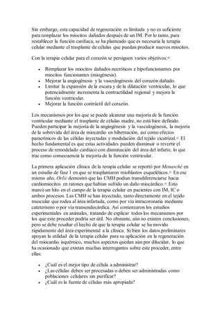 Sin embargo, esta capacidad de regeneración es limitada y no es suficiente
para remplazar los miocitos dañados después de un IM. Por lo tanto, para
restablecer la función cardíaca, se ha planteado que es necesaria la terapia
celular mediante el trasplante de células que puedan producir nuevos miocitos.
Con la terapia celular para el corazón se persiguen varios objetivos:20
 Remplazar los miocitos dañados necróticos e hipofuncionantes por
miocitos funcionantes (miogénesis).
 Mejorar la angiogénesis y la vasculogénesis del corazón dañado.
 Limitar la expansión de la escara y de la dilatación ventricular, lo que
potencialmente incrementa la contractilidad regional y mejora la
función ventricular.
 Mejorar la función contráctil del corazón.
Los mecanismos por los que se puede alcanzar una mejoría de la función
ventricular mediante el trasplante de células madre, no está bien definido.
Pueden participar la mejoría de la angiogénesis y la vasculogénesis, la mejoría
de la sobrevida del área de miocardio en hibernación, así como efectos
paracrínicos de las células inyectadas y modulación del tejido cicatrizal.21
El
hecho fundamental es que estas actividades pueden disminuir o revertir el
proceso de remodelado cardíaco con disminución del área del infarto, lo que
trae como consecuencia la mejoría de la función ventricular.
La primera aplicación clínica de la terapia celular se reportó por Menasché en
un estudio de fase 1 en que se trasplantaron mioblastos esqueléticos.22
En ese
mismo año, Orlic demostró que las CMH podían transdiferenciarse hacia
cardiomiocitos en ratones que habían sufrido un daño miocárdico.23
Esto
marcó un hito en el campo de la terapia celular en pacientes con IM, IC o
ambos procesos. Las CMH se han inyectado, tanto directamente en el tejido
muscular que rodea al área infartada, como por vía intracoronaria mediante
cateterismo o por vía transendocárdica. Así comenzaron los estudios
experimentales en animales, tratando de explicar todos los mecanismos por
los que este proceder podría ser útil. No obstante, aún no existen conclusiones,
pero se debe resaltar el hecho de que la terapia celular se ha movido
rápidamente del área experimental a la clínica. Si bien los datos preliminares
apoyan la utilidad de la terapia celular para su aplicación en la regeneración
del miocardio isquémico, muchos aspectos quedan aún por dilucidar, lo que
ha ocasionado que existan muchas interrogantes sobre este proceder, entre
ellas:
 ¿Cuál es el mejor tipo de célula a administrar?
 ¿Las células deben ser procesadas o deben ser administradas como
poblaciones celulares sin purificar?
 ¿Cuál es la fuente de células más apropiada?
 