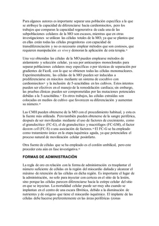 Para algunos autores es importante separar una población específica a la que
se atribuye la capacidad de diferenciarse hacia cardiomiocitos, pero los
trabajos que comparan la capacidad regenerativa de cada una de las
subpoblaciones celulares de la MO son escasos, mientras que en otras
investigaciones se utilizan las células totales de la MO, ya que se plantea que
en ellas están todas las células progenitoras con capacidad de
transdiferenciación y no es necesario emplear métodos que son costosos, que
requieren manipulación ex vivo y demoran la aplicación de esta terapia.35
Una vez obtenidas las células de la MO pueden emplearse métodos de
aislamiento y selección celular, ya sea por anticuerpos monoclonales para
separar poblaciones celulares muy específicas o por técnicas de separación por
gradientes de Ficoll, con lo que se obtienen todas las células mononucleares.
Experimentalmente, las células de la MO pueden ser inducidas a
prediferenciarse en miocitos mediante un sistema de cocultivo con
cardiomiocitos36
y la inclusión de 5-azacitidina en los cultivos. Estos intentos
pueden ser efectivos en el manejo de la remodelación cardíaca; sin embargo,
las pruebas clínicas pueden ser comprometidas por las mutaciones potenciales
debidas a la 5-azacitidina.37
En otros trabajos, las células extraídas son
colocadas en medios de cultivo que favorecen su diferenciación y aumentan
su número.38
Las CMH pueden obtenerse de la MO con el procedimiento habitual, y esta es
la fuente más utilizada. Pero también pueden obtenerse de la sangre periférica,
después de ser movilizadas mediante el uso de factores de crecimiento, como
el granulocítico (FC-G), el de granulocítico y macrófagos (FC-GM), el factor
destem cell (FC-S) o una asociación de factores.39
El FC-G se ha empleado
como tratamiento único en la etapa isquémica aguda, ya que potencializa el
proceso natural de movilización celular posinfarto.
Otra fuente de células que se ha empleado es el cordón umbilical, pero este
proceder esta aún en fase investigativa.40
FORMAS DE ADMINISTRACIÓN
La regla de oro en relación con la forma de administración es trasplantar el
número suficiente de células en la región del miocardio dañada y alcanzar el
máximo de retención de las células en dicha región. Es importante el lugar de
la administración, no solo para inyectar con certeza en el sitio de la lesión,
sino porque las células parecen diferenciarse hacia la estirpe celular del sitio
en que se inyectan. La mortalidad celular puede ser muy alta cuando se
implantan en el centro de una escara fibrótica, debido a la disminución de
nutrientes y de oxígeno que tiene el miocardio isquémico. El implante de las
células debe hacerse preferentemente en las áreas periféricas (zonas
 