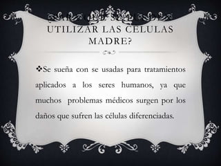 ¿PARA QUÉ SE PUEDEN
UTILIZAR LAS CÉLULAS
MADRE?
Se sueña con se usadas para tratamientos
aplicados a los seres humanos, ya que
muchos problemas médicos surgen por los
daños que sufren las células diferenciadas.
 