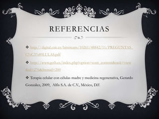 REFERENCIAS
 http://digital.csic.es/bitstream/10261/48842/11/PREGUNTAS_
C%C3%89LULAS.pdf
 http://www.geth.es/index.php?option=com_content&task=view
&id=276&Itemid=200
 Terapia celular con células madre y medicina regenerativa, Gerardo
González, 2009, Alfis S.A. de C.V., México, D.F.
 