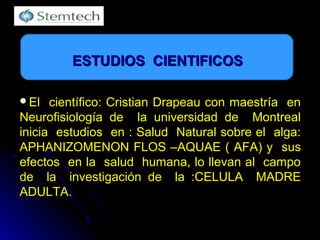 El científico: Cristian Drapeau con maestría enEl científico: Cristian Drapeau con maestría en
Neurofisiología de la universidad de MontrealNeurofisiología de la universidad de Montreal
inicia estudios en : Salud Natural sobre el alga:inicia estudios en : Salud Natural sobre el alga:
APHANIZOMENON FLOS –AQUAE ( AFA) y susAPHANIZOMENON FLOS –AQUAE ( AFA) y sus
efectos en la salud humana, lo llevan al campoefectos en la salud humana, lo llevan al campo
de la investigación de la :CELULA MADREde la investigación de la :CELULA MADRE
ADULTA.ADULTA.
ESTUDIOS CIENTIFICOSESTUDIOS CIENTIFICOS
 