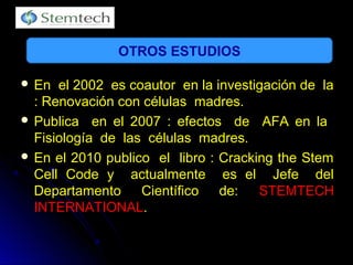  En el 2002 es coautor en la investigación de laEn el 2002 es coautor en la investigación de la
: Renovación con células madres.: Renovación con células madres.
 Publica en el 2007 : efectos de AFA en laPublica en el 2007 : efectos de AFA en la
Fisiología de las células madres.Fisiología de las células madres.
 En el 2010 publico el libro : Cracking the StemEn el 2010 publico el libro : Cracking the Stem
Cell Code y actualmente es el Jefe delCell Code y actualmente es el Jefe del
Departamento Científico de:Departamento Científico de: STEMTECHSTEMTECH
INTERNATIONALINTERNATIONAL..
OTROS ESTUDIOS
 