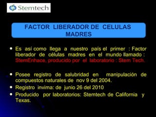  Es así como llega a nuestro país el primer : FactorEs así como llega a nuestro país el primer : Factor
liberador de células madres en el mundo llamado :liberador de células madres en el mundo llamado :
StemEnhace, producido por el laboratorio : Stem Tech.StemEnhace, producido por el laboratorio : Stem Tech.
 PoseePosee registro de salubridad en manipulación deregistro de salubridad en manipulación de
compuestos naturales de nov 9 del 2004.compuestos naturales de nov 9 del 2004.
 Registro invima: de junio 26 del 2010Registro invima: de junio 26 del 2010
 Producido por laboratorios: Stemtech de California yProducido por laboratorios: Stemtech de California y
Texas.Texas.
FACTOR LIBERADOR DE CELULAS
MADRES
 
