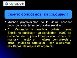  Muchos profesionales de la Salud conocenMuchos profesionales de la Salud conocen
poco de este tema pero cabe resaltar :poco de este tema pero cabe resaltar :
 En Colombia: la genetista Julieta HenaoEn Colombia: la genetista Julieta Henao
Bonilla ha publicado ya resultados 100% deBonilla ha publicado ya resultados 100% de
curación de mujeres tratadas con cáncer decuración de mujeres tratadas con cáncer de
mama y manejo en mujeres con artrosis ymama y manejo en mujeres con artrosis y
otras múltiples patologías con excelentesotras múltiples patologías con excelentes
resultados de respuesta organica.resultados de respuesta organica.
CUANTO CONOCEMOS EN COLOMBIA??
 
