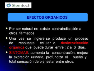  Por ser natural no existe contraindicación aPor ser natural no existe contraindicación a
otros fármacos.otros fármacos.
 Una ves se ingiere se produce un procesoUna ves se ingiere se produce un proceso
de respuesta celular ode respuesta celular o desintoxicacióndesintoxicación
orgánicaorgánica que puede durar entre : 2 a 6 días.que puede durar entre : 2 a 6 días.
 SINTOMASSINTOMAS: aumenta la concentración, mejora: aumenta la concentración, mejora
la excreción urinaria, profundiza el sueño yla excreción urinaria, profundiza el sueño y
total sensación de bienestar entre otros.total sensación de bienestar entre otros.
EFECTOS ORGANICOS
 
