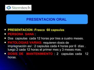  PRESENTACION :Frasco 60 capsulasPRESENTACION :Frasco 60 capsulas
 PERSONA SANAPERSONA SANA ::
 Dos capsulas cada 12 horas por tres a cuatro meses.Dos capsulas cada 12 horas por tres a cuatro meses.
 PATOLOGIAS VARIAS:PATOLOGIAS VARIAS: requieren dosis derequieren dosis de
impregnación así : 2 capsulas cada 4 horas por 6 días .impregnación así : 2 capsulas cada 4 horas por 6 días .
luego 2 cada 12 horas el primer mes y 3 meses mas.luego 2 cada 12 horas el primer mes y 3 meses mas.
 DOSIS DE MANTENIMIENTODOSIS DE MANTENIMIENTO : 2 capsulas cada 12: 2 capsulas cada 12
horas.horas.
PRESENTACION ORAL
 