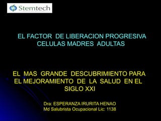 EL FACTOR DE LIBERACION PROGRESIVAEL FACTOR DE LIBERACION PROGRESIVA
CELULAS MADRES ADULTASCELULAS MADRES ADULTAS
EL MAS GRANDE DESCUBRIMIENTO PARAEL MAS GRANDE DESCUBRIMIENTO PARA
EL MEJORAMIENTO DE LA SALUD EN ELEL MEJORAMIENTO DE LA SALUD EN EL
SIGLO XXISIGLO XXI
Dra: ESPERANZA IRURITA HENAODra: ESPERANZA IRURITA HENAO
Md Salubrista Ocupacional Lic: 1138Md Salubrista Ocupacional Lic: 1138
 