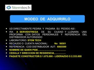  UD DIRECTAMENTE PEDIRA Y PAGARA SU PEDIDO ASI :UD DIRECTAMENTE PEDIRA Y PAGARA SU PEDIDO ASI :
 IRAIRA A SERVIENTREGAA SERVIENTREGA DE SU CIUDAD Y LLENARA UNADE SU CIUDAD Y LLENARA UNA
PROFORMA CON DATOS PERSONALES Y REFERENCIA DELPROFORMA CON DATOS PERSONALES Y REFERENCIA DEL
DISTRIBIODOR AUTORIZADODISTRIBIODOR AUTORIZADO
 LABORATORIO:LABORATORIO: STEM TECHSTEM TECH
 RECAUDO O CUENTA NACIONAL:RECAUDO O CUENTA NACIONAL: NoNo 9850198501
 REFERENCIA : COD DISTRIBUIDOR AUT:REFERENCIA : COD DISTRIBUIDOR AUT: 68655996865599
 NOMBRE DE QUIEN PIDE………………………………NOMBRE DE QUIEN PIDE………………………………
 CEDULA Y DIRECCION DE RESIDENCIA……………CEDULA Y DIRECCION DE RESIDENCIA……………
 PAQUETE CONSTRUCTOR:$ 1.075.000 - LIDERAZGO $ 2.333.000PAQUETE CONSTRUCTOR:$ 1.075.000 - LIDERAZGO $ 2.333.000
MODEO DE ADQUIRIRLO
 