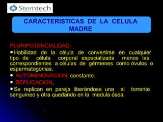 PLURIPOTENCIALIDAD:PLURIPOTENCIALIDAD:
Habilidad de la célula de convertirse en cualquierHabilidad de la célula de convertirse en cualquier
tipo de célula corporal especializada menos lastipo de célula corporal especializada menos las
correspondientes a células de gérmenes como óvulos ocorrespondientes a células de gérmenes como óvulos o
espermatogonias.espermatogonias.
 AUTORENOVACIONAUTORENOVACION: constante.: constante.
 REPLICACIONREPLICACION,,
Se replican en pareja liberándose una al torrenteSe replican en pareja liberándose una al torrente
sanguíneo y otra quedando en la medula ósea.sanguíneo y otra quedando en la medula ósea.
CARACTERISTICAS DE LA CELULA
MADRE
 