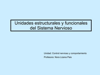 Unidades estructurales y funcionales del Sistema Nervioso Unidad:  Control nervioso y comportamiento   Profesora: Nora Lizana Pais 