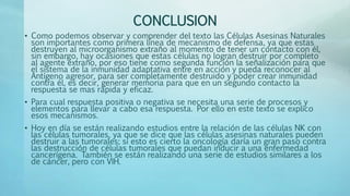 CONCLUSION
• Como podemos observar y comprender del texto las Células Asesinas Naturales
son importantes como primera línea de mecanismo de defensa, ya que estas
destruyen al microorganismo extraño al momento de tener un contacto con él,
sin embargo, hay ocasiones que estas células no logran destruir por completo
al agente extraño, por eso tiene como segunda función la señalización para que
el sistema de la inmunidad adaptativa entre en acción y pueda reconocer al
Antígeno agresor, para ser completamente destruido y poder crear inmunidad
contra él, es decir, generar memoria para que en un segundo contacto la
respuesta se mas rápida y eficaz.
• Para cual respuesta positiva o negativa se necesita una serie de procesos y
elementos para llevar a cabo esa respuesta. Por ello en este texto se explico
esos mecanismos.
• Hoy en día se están realizando estudios entre la relación de las células NK con
las células tumorales, ya que se dice que las células asesinas naturales pueden
destruir a las tumorales; si esto es cierto la oncología daría un gran paso contra
las destrucción de células tumorales que puedan inducir a una enfermedad
cancerígena. También se están realizando una serie de estudios similares a los
de cáncer, pero con VIH.
 