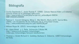 Bibliografía
• Cecilia Sepúlveda C, Javier Puente P. (2000). Células Natural Killer y el sistema
inmune innato en la patología infecciosa.
http://www.scielo.cl/scielo.php?script=sci_arttext&pid=S0034-
98872000001200009
• Patricia C. Cocom-Góngora, Mirza C. Mut-Martín, María del R. García-Miss.
(2005). Los receptores de los linfocitos de la inmunidad innata.
http://www.revbiomed.uady.mx/pdf/rb041526.pdf
• William Rojas M. (2012). Inmunología de Rojas.
• M. López-Botet y J. Peña. Activación Células NK.
http://www.uco.es/grupos/inmunologia-
molecular/inmunologia/tema12/etexto12.htm
• Thomas J. Kindt; Richard A. Goldsby; Barbara A. Osborne. (2007) Inmunología
de Kuby.
 