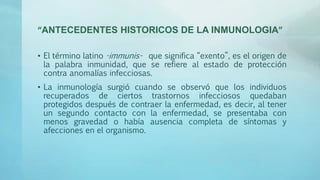 “ANTECEDENTES HISTORICOS DE LA INMUNOLOGIA”
• El término latino -immunis- que significa “exento”, es el origen de
la palabra inmunidad, que se refiere al estado de protección
contra anomalías infecciosas.
• La inmunología surgió cuando se observó que los individuos
recuperados de ciertos trastornos infecciosos quedaban
protegidos después de contraer la enfermedad, es decir, al tener
un segundo contacto con la enfermedad, se presentaba con
menos gravedad o había ausencia completa de síntomas y
afecciones en el organismo.
 