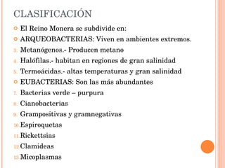 CLASIFICACIÓN El Reino Monera se subdivide en: ARQUEOBACTERIAS: Viven en ambientes extremos. Metanógenos.- Producen metano Halófilas.- habitan en regiones de gran salinidad Termoácidas.- altas temperaturas y gran salinidad EUBACTERIAS: Son las más abundantes  Bacterias verde – purpura Cianobacterias Grampositivas y gramnegativas Espiroquetas Rickettsias Clamideas Micoplasmas 