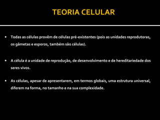 TEORIA CELULAR

•   Todas as células provêm de células pré-existentes (pois as unidades reprodutoras,
    os gâmetas e esporos, também são células).



•   A célula é a unidade de reprodução, de desenvolvimento e de hereditariedade dos
    seres vivos.


•   As células, apesar de apresentarem, em termos globais, uma estrutura universal,
    diferem na forma, no tamanho e na sua complexidade.


              •    Existem seres unicelulares e seres pluricelulares
                                  (multicelulares).
 