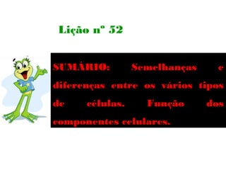 Lição nº 52


SUMÁRIO:         Semelhanças     e
diferenças entre os vários tipos
de    células.     Função      dos
componentes celulares.
 